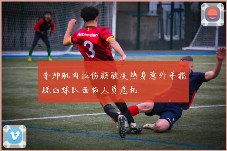 李帅肌肉拉伤颜骏凌热身意外手指脱臼球队面临人员危机