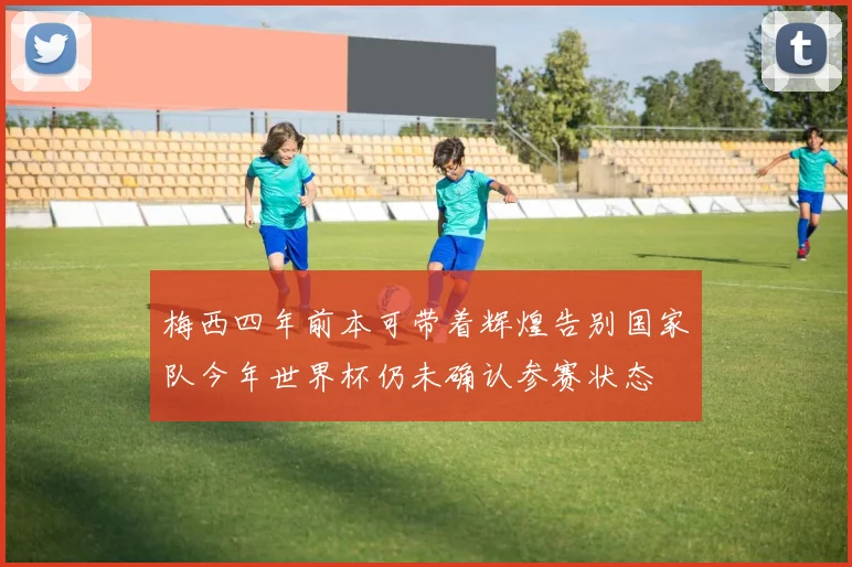 梅西四年前本可带着辉煌告别国家队今年世界杯仍未确认参赛状态