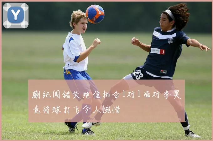 蒯纪闻错失绝佳机会1对1面对李昊竟将球打飞令人惋惜