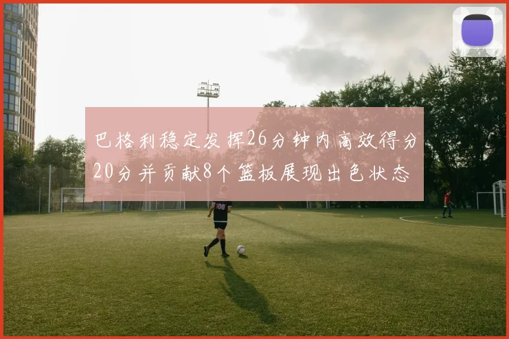 巴格利稳定发挥26分钟内高效得分20分并贡献8个篮板展现出色状态