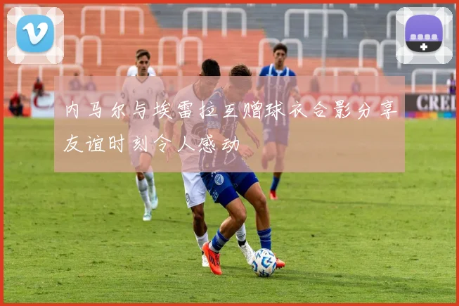 内马尔与埃雷拉互赠球衣合影分享友谊时刻令人感动