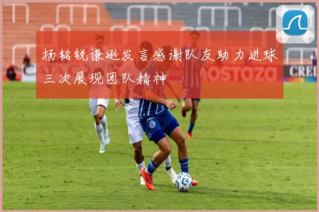 杨铭锐谦逊发言感谢队友助力进球三次展现团队精神