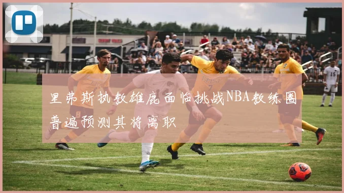 里弗斯执教雄鹿面临挑战NBA教练圈普遍预测其将离职