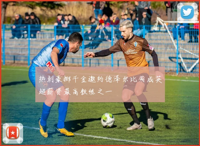 热刺豪掷千金邀约德泽尔比或成英超薪资最高教练之一