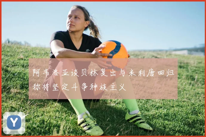 阿韦洛亚谈贝林复出与米利唐回归称将坚定斗争种族主义
