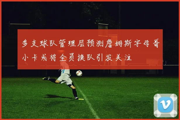 多支球队管理层预测詹姆斯字母哥小卡或将全员换队引发关注