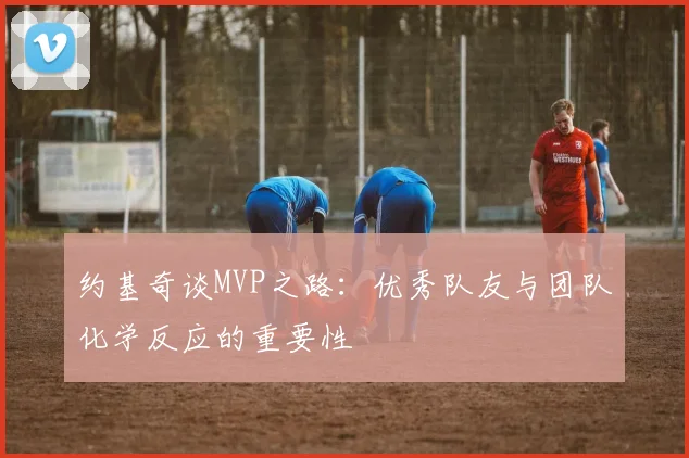 约基奇谈MVP之路：优秀队友与团队化学反应的重要性