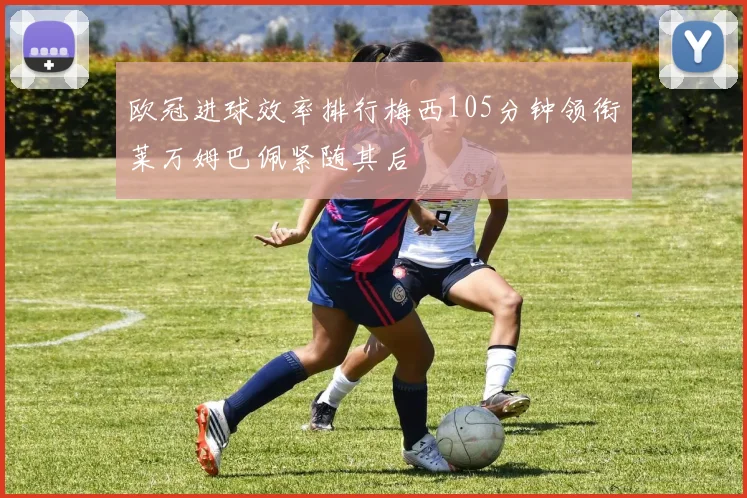 欧冠进球效率排行梅西105分钟领衔莱万姆巴佩紧随其后