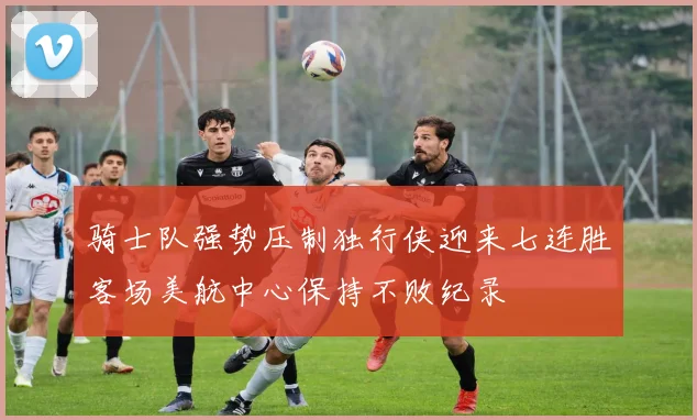 骑士队强势压制独行侠迎来七连胜客场美航中心保持不败纪录