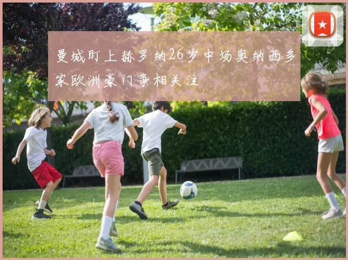 曼城盯上赫罗纳26岁中场奥纳西多家欧洲豪门争相关注