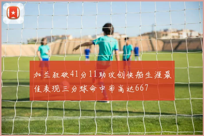 加兰狂砍41分11助攻创快船生涯最佳表现三分球命中率高达667