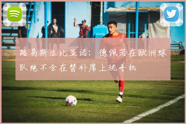 路易斯法比亚诺：德佩若在欧洲球队绝不会在替补席上玩手机