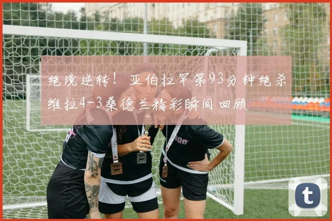 绝境逆转！亚伯拉罕第93分钟绝杀维拉4-3桑德兰精彩瞬间回顾