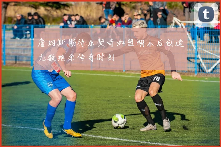 詹姆斯期待东契奇加盟湖人后创造无数绝杀传奇时刻