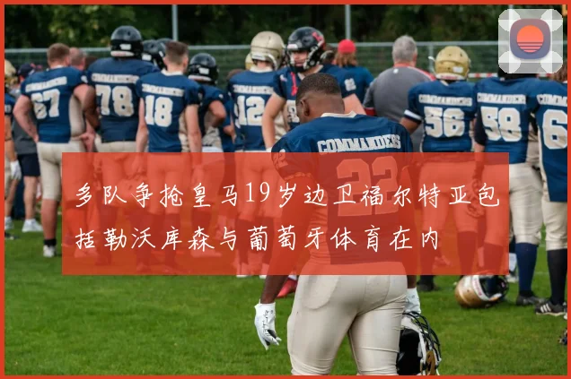 多队争抢皇马19岁边卫福尔特亚包括勒沃库森与葡萄牙体育在内