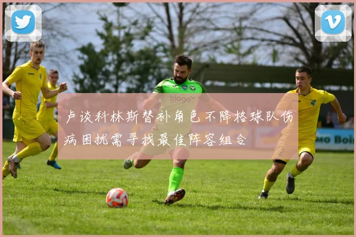 卢谈科林斯替补角色不降格球队伤病困扰需寻找最佳阵容组合