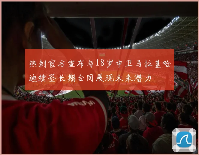 热刺官方宣布与18岁中卫马拉基哈迪续签长期合同展现未来潜力