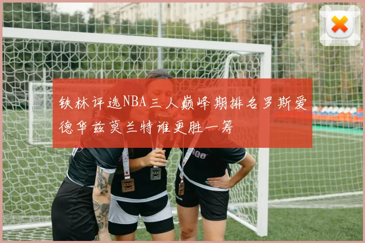 铁林评选NBA三人巅峰期排名罗斯爱德华兹莫兰特谁更胜一筹