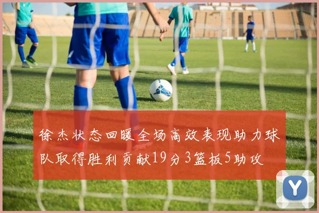 徐杰状态回暖全场高效表现助力球队取得胜利贡献19分3篮板5助攻