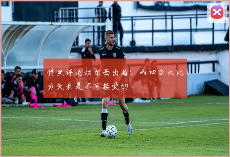 特里评论切尔西出局：两回合大比分失利是不可接受的