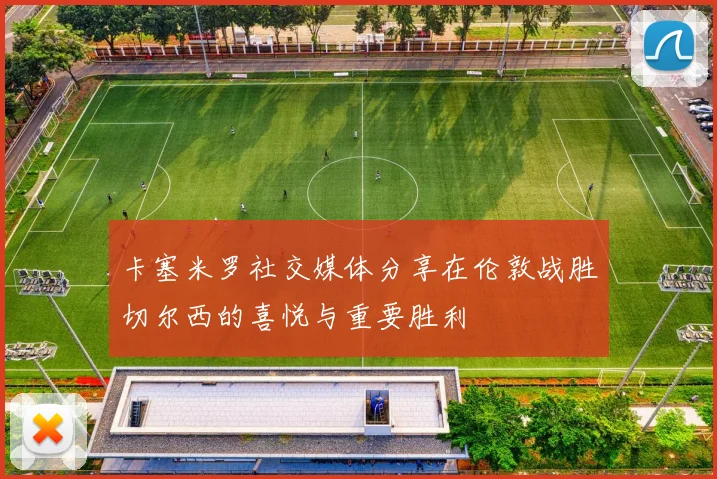 卡塞米罗社交媒体分享在伦敦战胜切尔西的喜悦与重要胜利