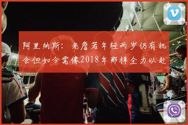 阿里纳斯：老詹若年轻两岁仍有机会但如今需像2018年那样全力以赴