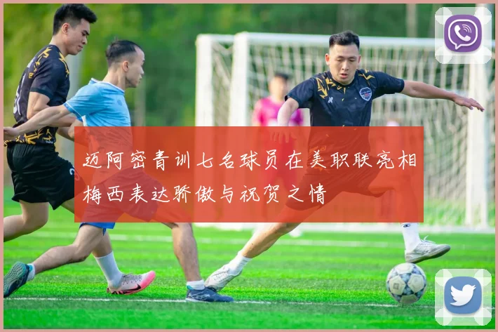 迈阿密青训七名球员在美职联亮相梅西表达骄傲与祝贺之情