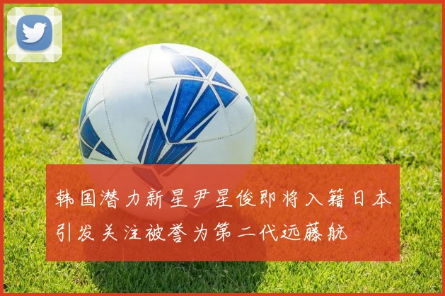 韩国潜力新星尹星俊即将入籍日本引发关注被誉为第二代远藤航