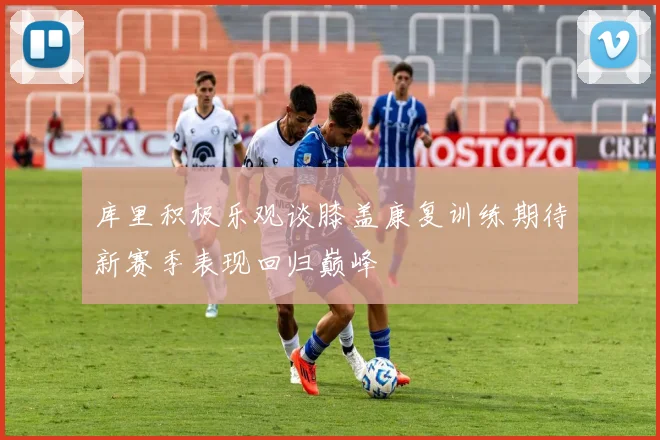库里积极乐观谈膝盖康复训练期待新赛季表现回归巅峰