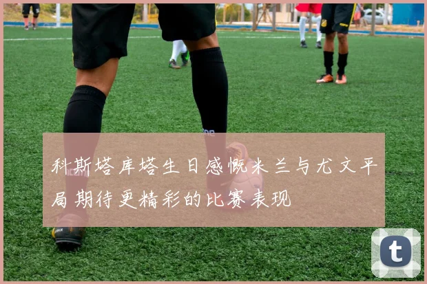 科斯塔库塔生日感慨米兰与尤文平局期待更精彩的比赛表现
