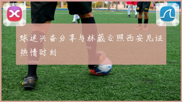 球迷兴奋分享与林葳合照西安见证热情时刻