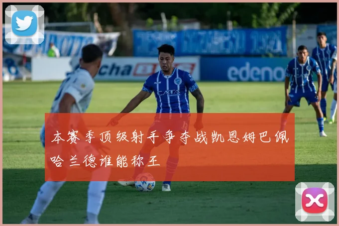 本赛季顶级射手争夺战凯恩姆巴佩哈兰德谁能称王