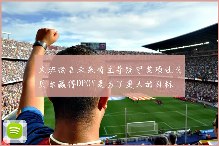 文班扬言未来将主导防守奖项让戈贝尔赢得DPOY是为了更大的目标