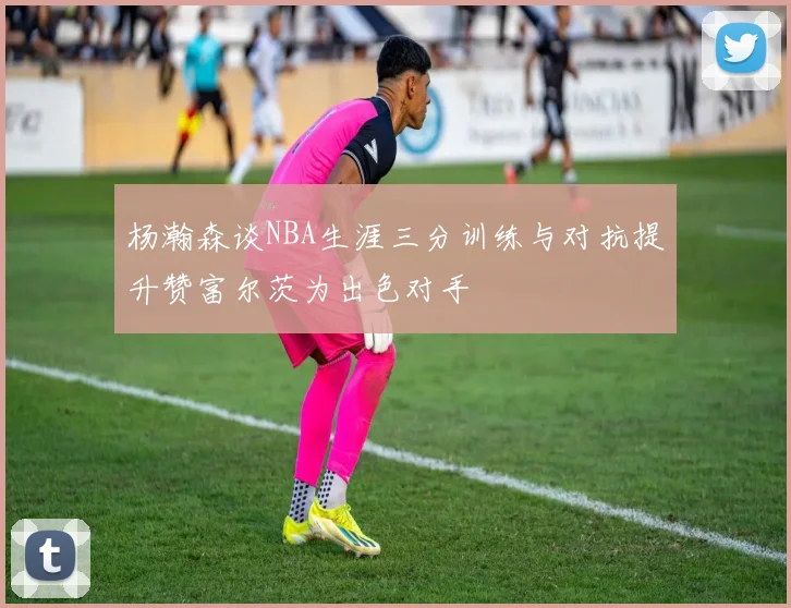 杨瀚森谈NBA生涯三分训练与对抗提升赞富尔茨为出色对手