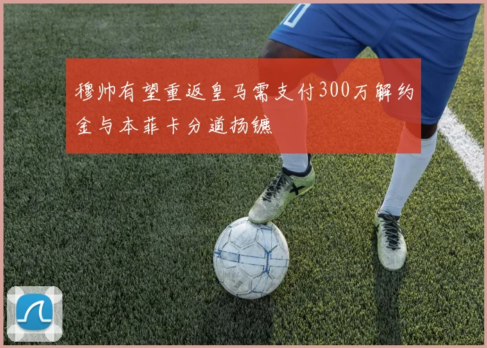 穆帅有望重返皇马需支付300万解约金与本菲卡分道扬镳