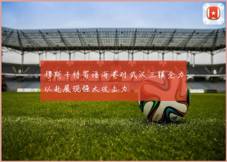 穆斯卡特寄语海港对武汉三镇全力以赴展现强大攻击力